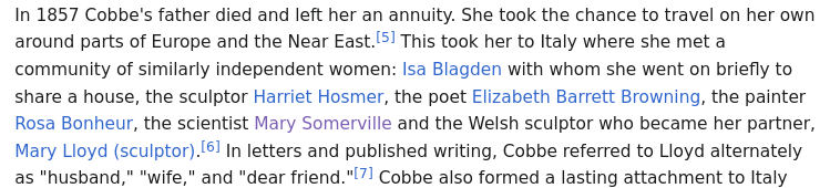 screenshot from ikipedia In 1857 Cobbe's father died and left her an annuity. She took the chance to travel on her own around parts of Europe and the Near East.This took her to Italy where she met a community of similarly independent women: Isa Blagden <br />with whom she went on briefly to share a house, the sculptor Harriet Hosmer, the poet Elizabeth Barrett Browning, the painter Rosa Bonheur, the scientist Mary Somerville and the Welsh sculptor who became her partner, Mary Lloyd (sculptor).In letters and <br />published writing, Cobbe referred to Lloyd alternately as "husband,&quot; &quot;wife,&quot; and &quot;dear friend.&quot;