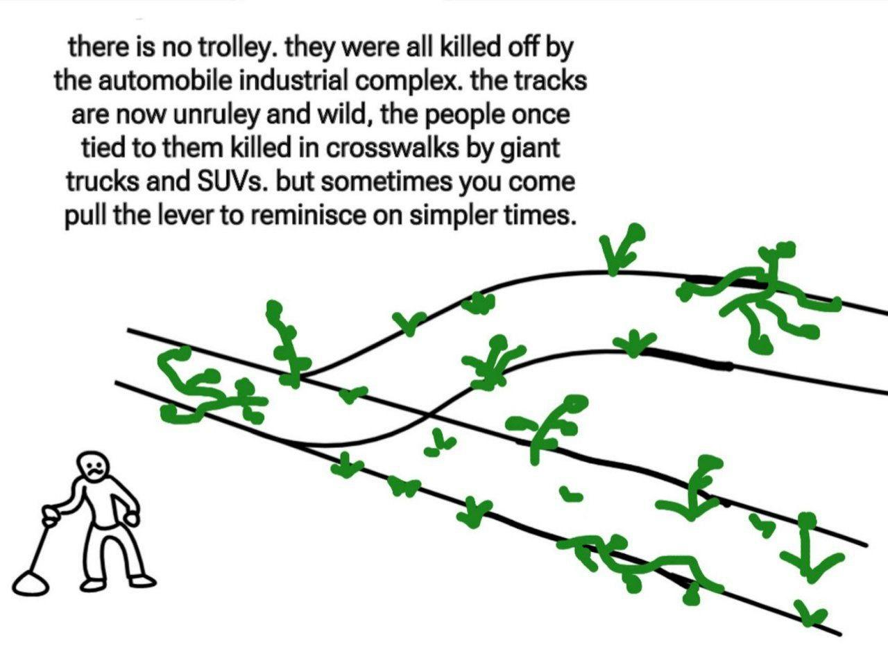 A sad looking figure  stands by the lever in a trolley problem image.  No people are tied to the tracks and no trolley is to be seen. Green weeds have grown to cover the tracks.

Text reads: there is no trolley. they were all killed off the by automobile industrial complex. the tracks are now unruly and wild, the people once tied to them are killed in crosswalks by giant trucks and SUVs. but sometimes you come pull the lever to reminisce on simpler times