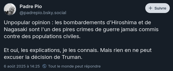 Post de padrepio.bsky.social sur Bluesky : « Unpopular opinion : les bombardements d’Hiroshima et de Nagasaki sont l’un des pires crimes de guerre jamais commis contre des populations civiles. Et oui, les explications, je les connais. Mais rien en ne peut excuser la décision de Truman. ». Post de padrepio.bsky.social sur Bluesky : « Unpopular opinion : les bombardements d’Hiroshima et de Nagasaki sont l’un des pires crimes de guerre jamais commis contre des populations civiles. Et oui, les explications, je les connais. Mais rien en ne peut excuser la décision de Truman. ».