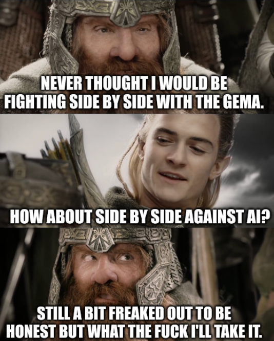 Lord of the Rings screenshot.

Gimli: "Never thought I would be fighting side by side with the GEMA."

Legolas: "How about side by side against AI?"

Gimli: "Still a bit freaked out to be honest but what the fuck I'll take it."