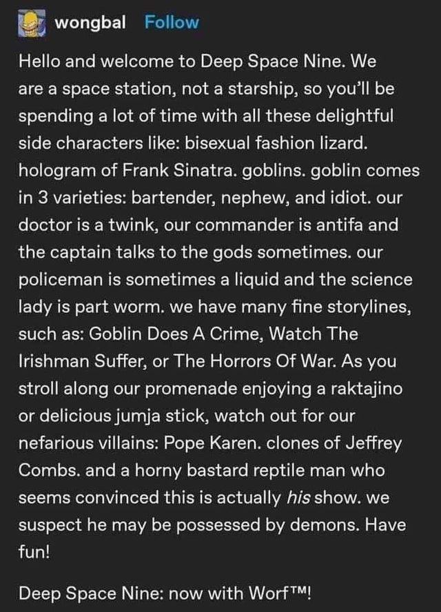 Screen capture of a Tumblr post by user wongbal: “Hello and welcome to Deep Space Nine. We are a space station, not a starship, so you’ll be spending a lot of time with all these delightful side characters like: Bisexual fashion lizard. Hologram of Frank Sinatra. Goblins. Goblin comes in three varieties: Bartender, nephew and idiot. Our doctor is a twink, our commander is antifa and the captain talks to the gods sometimes. Our policeman is something a liquid and the science lady is part worm. We have many fine storylines, such as: Goblin Does A Crime, Watch The Irishman Suffer, or The Horrors Of War. As you stroll along our promenade enjoying a raktajino or delicious jumja stick, watch out for our nefarious villains: Pope Karen. Clones of Jeffrey Combs. And a horny bastard reptile man who seems convinced this is actually his show. We suspect he may be possessed by demons. Have fun!
Deep Space Nine: now with Worf (trademark)!”