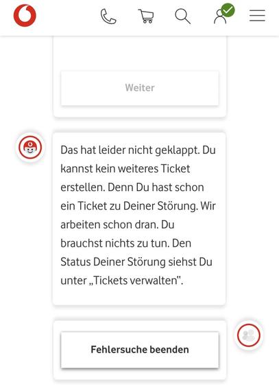 Derselbe Chatbot wie eben: 
Das hat leider nicht geklappt. Du kannst kein weiteres Ticket erstellen. Denn du hast schon ein Ticket zu deiner Störung. Wir arbeiten schon dran. Du brauchst nichts zu tun. Den Status deiner Störung siehst du unter "Tickets verwalten". 
Einzige klickbare Option: Fehlersuche beenden.