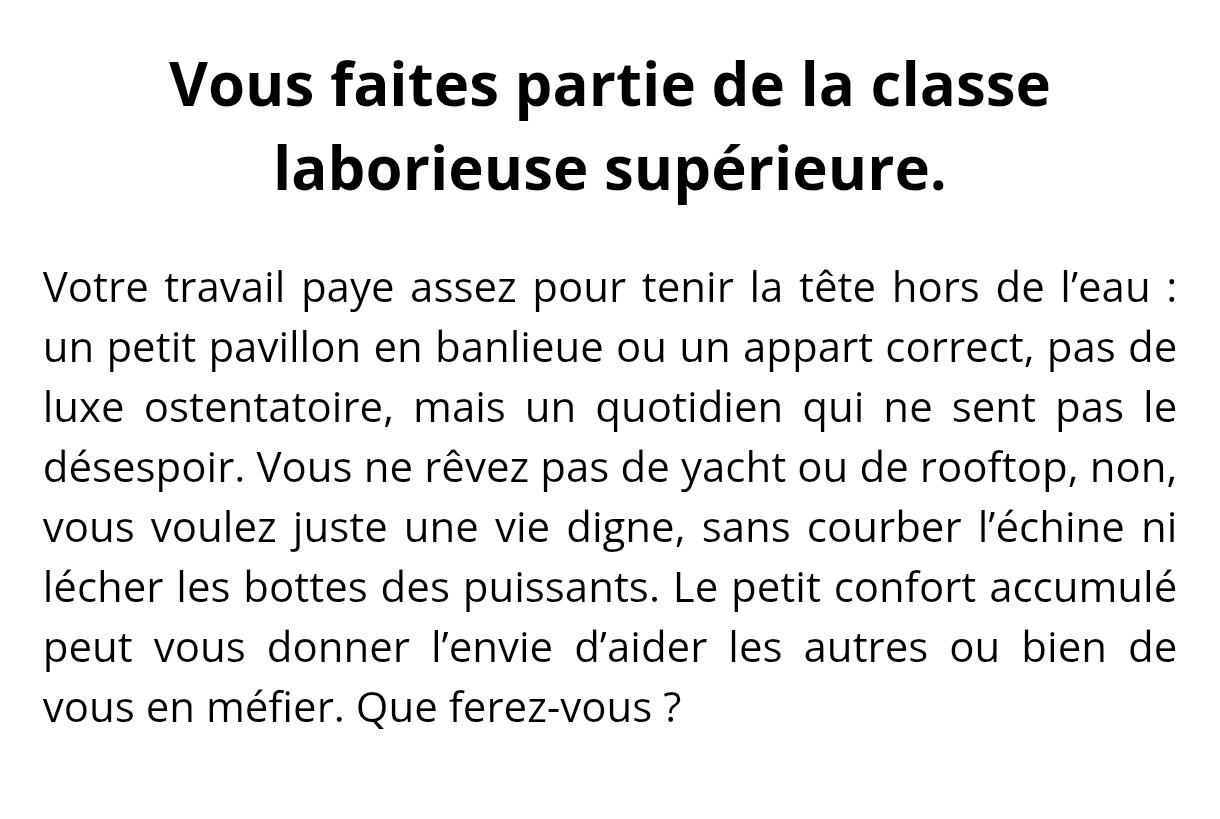 Vous faites partie de la classe laborieuse supérieure. Votre travail paye assez pour tenir la tête hors de l’eau : un petit pavillon en banlieue ou un appart correct, pas de luxe ostentatoire, mais un quotidien qui ne sent pas le désespoir. Vous ne rêvez pas de yacht ou de rooftop, non, vous voulez juste une vie digne, sans courber l’échine ni lécher les bottes des puissants. Le petit confort accumulé peut vous donner l’envie d’aider les autres ou bien de vous en méfier. Que ferez-vous ?
