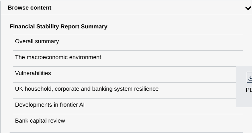 Sommaire listant :

Financial Stability Report Summary

Overall summary

The macroeconomic environment
Vulnerabilities

UK household, corporate and banking system resilience

Developments in frontier AI

Bank capital review