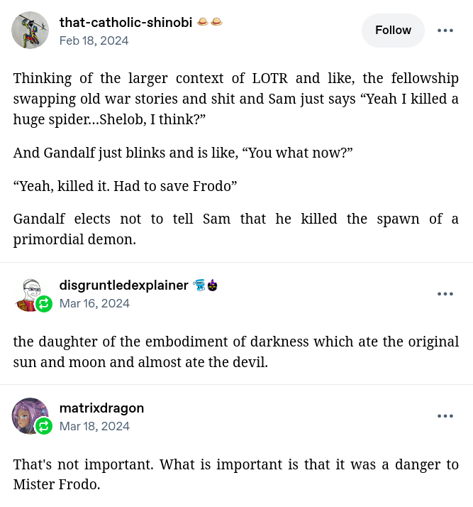 Tumblr post by that-catholic-shinobi (Feb 18, 2024):

Thinking of the larger context of LOTR and like, the fellowship swapping old war stories and shit and Sam just says “Yeah I killed a huge spider…Shelob, I think?”

And Gandalf just blinks and is like, “You what now?”

“Yeah, killed it. Had to save Frodo”

Gandalf elects not to tell Sam that he killed the spawn of a primordial demon.

Reblog by disgruntledexplainer:

the daughter of the embodiment of darkness which ate the original sun and moon and almost ate the devil.

Reblog by matrixdragon:

That's not important. What is important is that it was a danger to Mister Frodo.