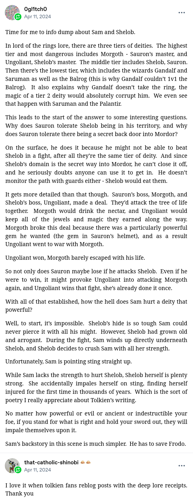 Reblog by 0gl1tch0:

Time for me to info dump about Sam and Shelob.

In lord of the rings lore, there are three tiers of deities.  The highest tier and most dangerous includes Morgoth - Sauron’s master, and Ungoliant, Shelob’s master.  The middle tier includes Shelob, Sauron.  Then there’s the lowest tier, which includes the wizards Gandalf and Saruman as well as the Balrog (this is why Gandalf couldn’t 1v1 the Balrog).  It also explains why Gandalf doesn’t take the ring, the magic of a tier 2 deity would absolutely corrupt him.  We even see that happen with Saruman and the Palantir.

This leads to the start of the answer to some interesting questions.  Why does Sauron tolerate Shelob being in his territory, and why does Sauron tolerate there being a secret back door into Mordor?

On the surface, he does it because he might not be able to beat Shelob in a fight, after all they’re the same tier of deity.  And since Shelob’s domain is the secret way into Mordor, he can’t close it off, and he seriously doubts anyone can use it to get in.  He doesn’t monitor the path with guards either - Shelob would eat them.

It gets more detailed than that though.  Sauron’s boss, Morgoth, and Shelob’s boss, Ungoliant, made a deal.  They’d attack the tree of life together.  Morgoth would drink the nectar, and Ungoliant would keep all of the jewels and magic they earned along the way.  Morgoth broke this deal because there was a particularly powerful gem he wanted (the gem in Sauron’s helmet), and as a result Ungoliant went to war with Morgoth.

Ungoliant won, Morgoth barely escaped with his life.

So not only does Sauron maybe lose if he attacks Shelob.  Even if he were to win, it might provoke Ungoliant into attacking Morgoth again, and Ungoliant wins that fight, she’s already done it once.

With all of that established, how the hell does Sam hurt a deity that powerful?

Well, to start, it’s impossible.  Shelob’s hide is so tough Sam could never pierce it with all his might.  However, Shelob had grown old and arrogant.  During the fight, Sam winds up directly underneath Shelob, and Shelob decides to crush Sam with all her strength.

Unfortunately, Sam is pointing sting straight up.

While Sam lacks the strength to hurt Shelob, Shelob herself is plenty strong.  She accidentally impales herself on sting, finding herself injured for the first time in thousands of years.  Which is the sort of poetry I really appreciate about Tolkien’s writing.

No matter how powerful or evil or ancient or indestructible your foe, if you stand for what is right and hold your sword out, they will impale themselves upon it.

Sam’s backstory in this scene is much simpler.  He has to save Frodo.