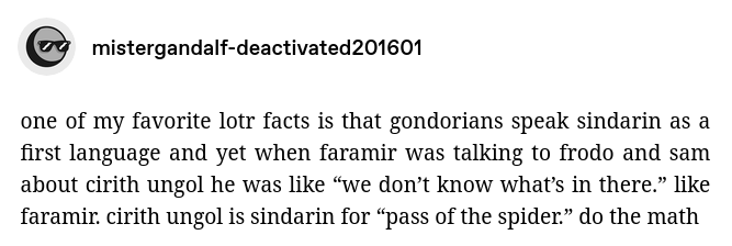 Tumblr post by mistergandalf-deactivated201601:

one of my favorite lotr facts is that gondorians speak sindarin as a first language and yet when faramir was talking to frodo and sam about cirith ungol he was like “we don’t know what’s in there.” like faramir. cirith ungol is sindarin for “pass of the spider.” do the math