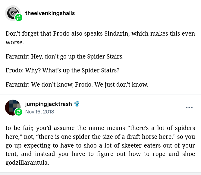 reblog by theelvenkingshalls:

Don’t forget that Frodo also speaks Sindarin, which makes this even worse.

Faramir: Hey, don’t go up the Spider Stairs.

Frodo: Why? What’s up the Spider Stairs?

Faramir: We don’t know, Frodo. We just don’t know.

Reblog by jumpingjacktrash:

to be fair, you’d assume the name means “there’s a lot of spiders here,” not, “there is one spider the size of a draft horse here.” so you go up expecting to have to shoo a lot of skeeter eaters out of your tent, and instead you have to figure out how to rope and shoe godzillarantula.